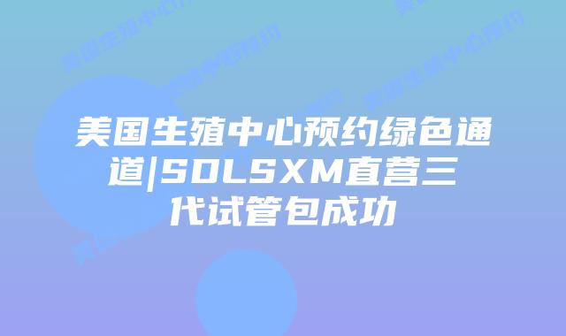 美国生殖中心预约绿色通道|SDLSXM直营三代试管包成功