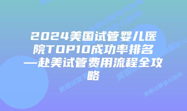 2024美国试管婴儿医院TOP10成功率排名—赴美试管费用流程全攻略