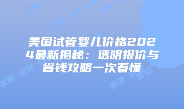 美国试管婴儿价格2024最新揭秘：透明报价与省钱攻略一次看懂
