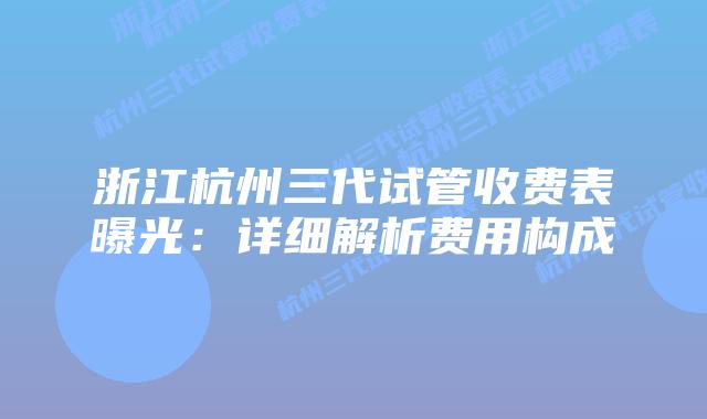 浙江杭州三代试管收费表曝光：详细解析费用构成