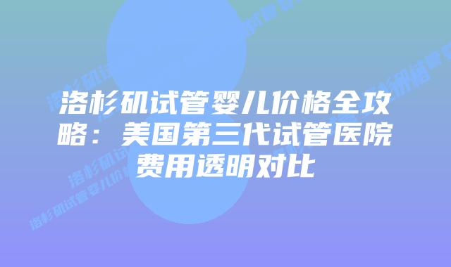 洛杉矶试管婴儿价格全攻略:美国第三代试管医院费用透明对比插图 洛杉矶试管婴儿价格全攻略:美国第三代试管医院费用透明对比