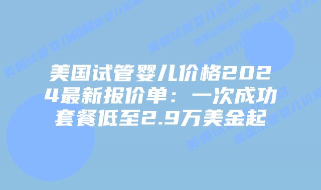 美国试管婴儿价格2024最新报价单:一次成功套餐低至2.9万美金起插图 美国试管婴儿价格2024最新报价单:一次成功套餐低至2.9万美金起