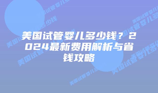 美国试管婴儿多少钱?2024最新费用解析与省钱攻略插图 美国试管婴儿多少钱?2024最新费用解析与省钱攻略