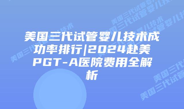 美国三代试管婴儿技术成功率排行|2024赴美PGT-A医院费用全解析