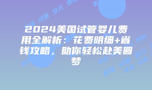 2024美国试管婴儿费用全解析：花费明细+省钱攻略，助你轻松赴美圆梦