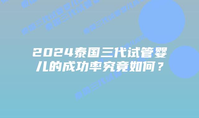 2024泰国三代试管婴儿的成功率究竟如何？