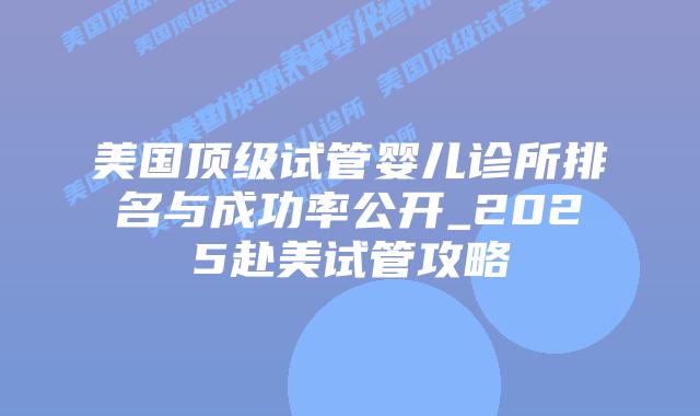 美国顶级试管婴儿诊所排名与成功率公开_2025赴美试管攻略插图 美国顶级试管婴儿诊所排名与成功率公开_2025赴美试管攻略