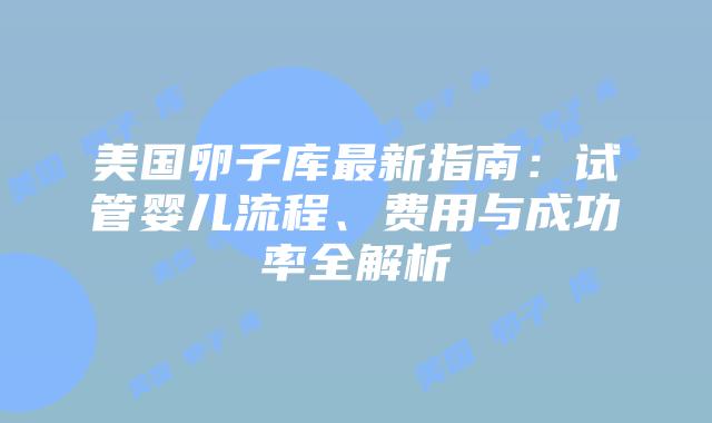 美国卵子库最新指南：试管婴儿流程、费用与成功率全解析