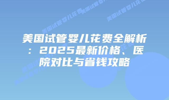 美国试管婴儿花费全解析:2025最新价格、医院对比与省钱攻略插图 美国试管婴儿花费全解析:2025最新价格、医院对比与省钱攻略