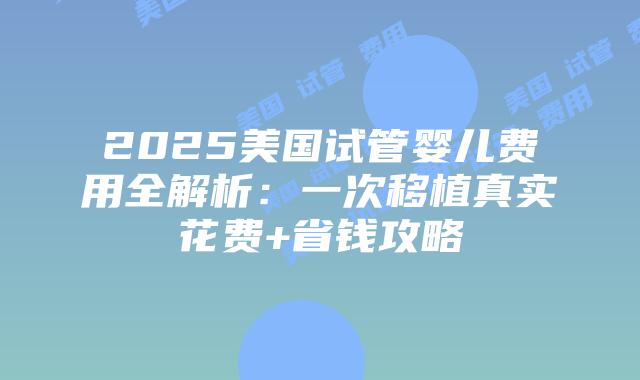 2025美国试管婴儿费用全解析：一次移植真实花费+省钱攻略