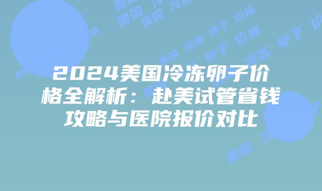2024美国冷冻卵子价格全解析：赴美试管省钱攻略与医院报价对比