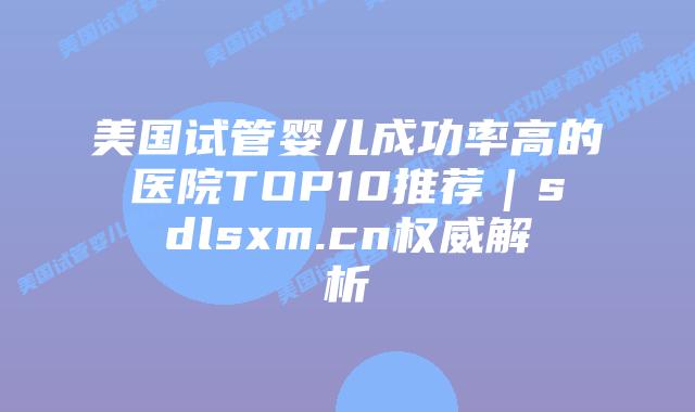 美国试管婴儿成功率高的医院TOP10推荐｜sdlsxm.cn权威解析