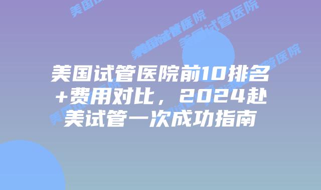 美国试管医院前10排名+费用对比，2024赴美试管一次成功指南