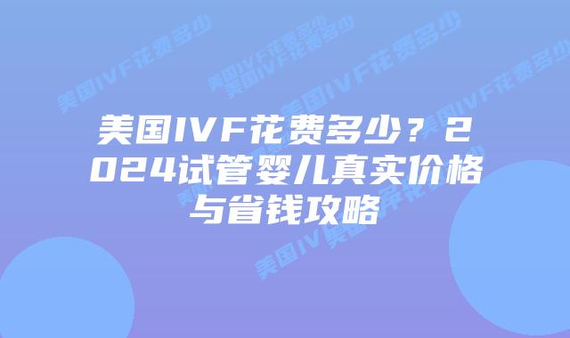 美国IVF花费多少？2024试管婴儿真实价格与省钱攻略