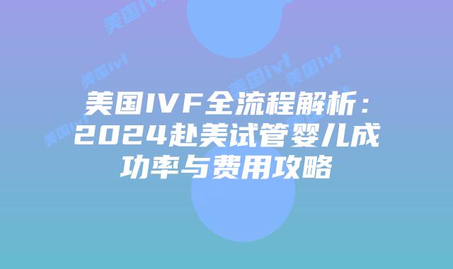 美国IVF全流程解析：2024赴美试管婴儿成功率与费用攻略