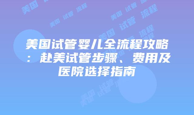 美国试管婴儿全流程攻略：赴美试管步骤、费用及医院选择指南