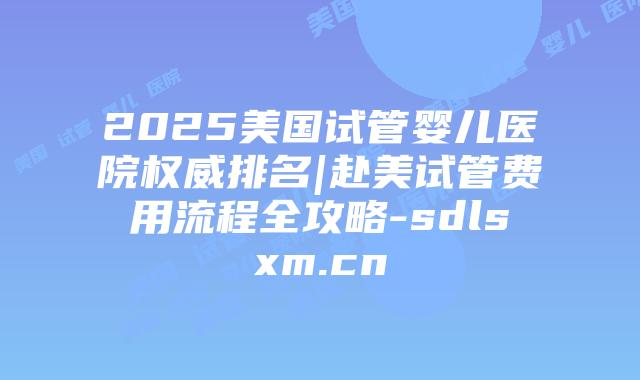2025美国试管婴儿医院权威排名|赴美试管费用流程全攻略-sdlsxm.cn插图 2025美国试管婴儿医院权威排名|赴美试管费用流程全攻略-sdlsxm.cn