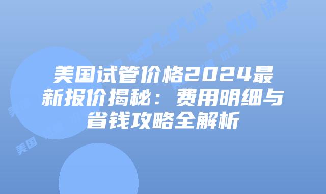 美国试管价格2024最新报价揭秘：费用明细与省钱攻略全解析