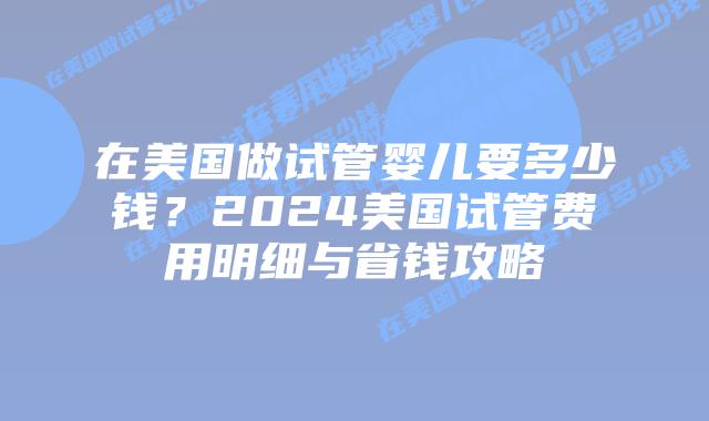 在美国做试管婴儿要多少钱？2024美国试管费用明细与省钱攻略