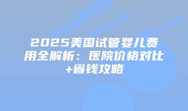 2025美国试管婴儿费用全解析：医院价格对比+省钱攻略