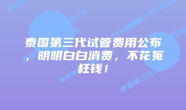 泰国第三代试管费用公布，明明白白消费，不花冤枉钱！