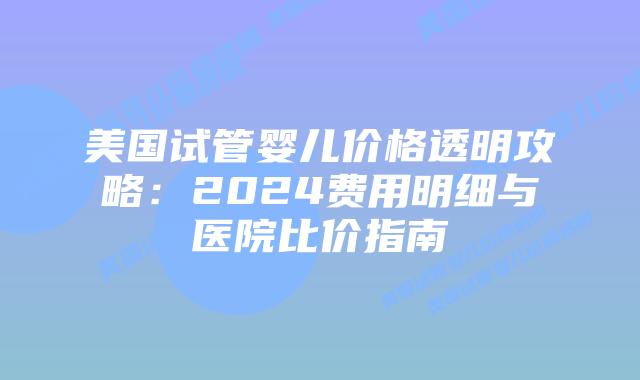 美国试管婴儿价格透明攻略:2024费用明细与医院比价指南插图 美国试管婴儿价格透明攻略:2024费用明细与医院比价指南