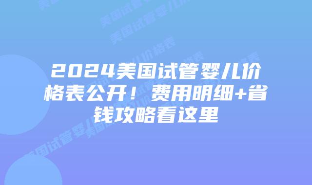2024美国试管婴儿价格表公开！费用明细+省钱攻略看这里