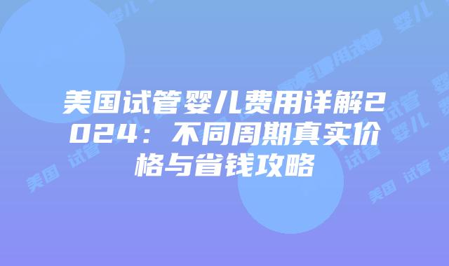 美国试管婴儿费用详解2024：不同周期真实价格与省钱攻略