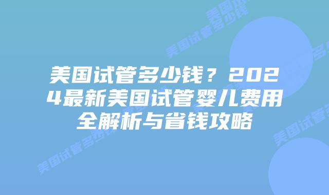 美国试管多少钱？2024最新美国试管婴儿费用全解析与省钱攻略