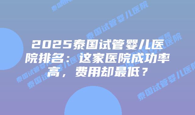 2025泰国试管婴儿医院排名：这家医院成功率高，费用却最低？