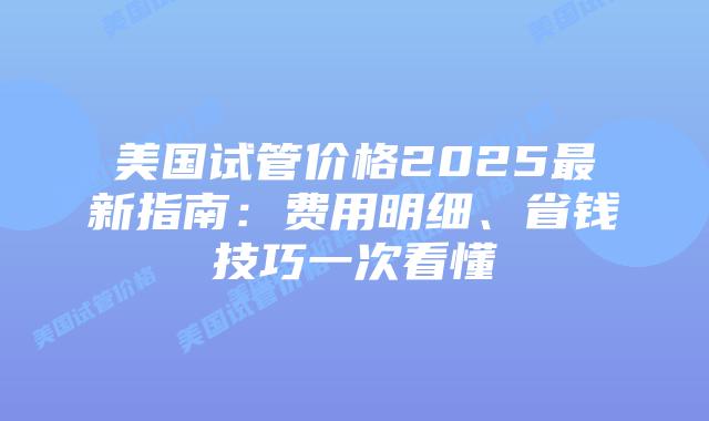 美国试管价格2025最新指南：费用明细、省钱技巧一次看懂