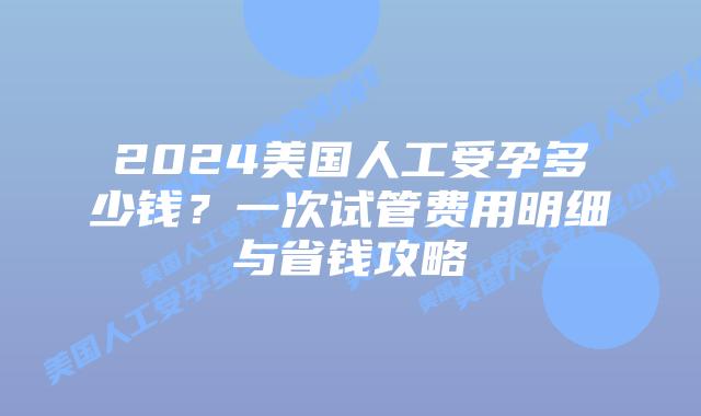 2024美国人工受孕多少钱?一次试管费用明细与省钱攻略插图 2024美国人工受孕多少钱?一次试管费用明细与省钱攻略