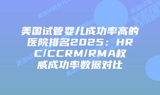 美国试管婴儿成功率高的医院排名2025:HRC/CCRM/RMA权威成功率数据对比插图 美国试管婴儿成功率高的医院排名2025:HRC/CCRM/RMA权威成功率数据对比
