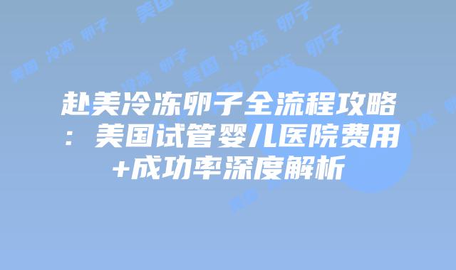 赴美冷冻卵子全流程攻略:美国试管婴儿医院费用+成功率深度解析插图 赴美冷冻卵子全流程攻略:美国试管婴儿医院费用+成功率深度解析