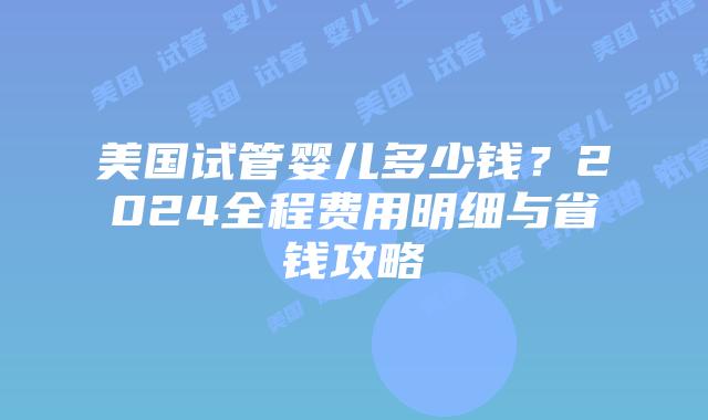 美国试管婴儿多少钱？2024全程费用明细与省钱攻略