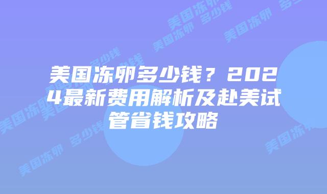 美国冻卵多少钱？2024最新费用解析及赴美试管省钱攻略