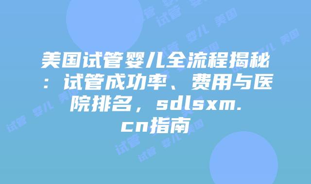 美国试管婴儿全流程揭秘：试管成功率、费用与医院排名，sdlsxm.cn指南