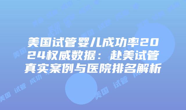 美国试管婴儿成功率2024权威数据：赴美试管真实案例与医院排名解析