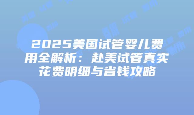 2025美国试管婴儿费用全解析：赴美试管真实花费明细与省钱攻略