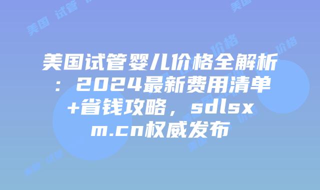 美国试管婴儿价格全解析：2024最新费用清单+省钱攻略，sdlsxm.cn权威发布