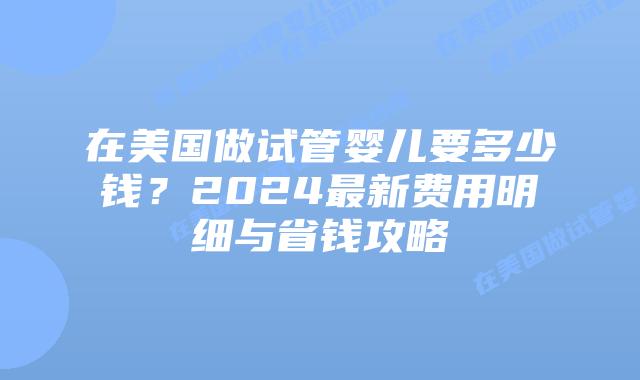 在美国做试管婴儿要多少钱？2024最新费用明细与省钱攻略