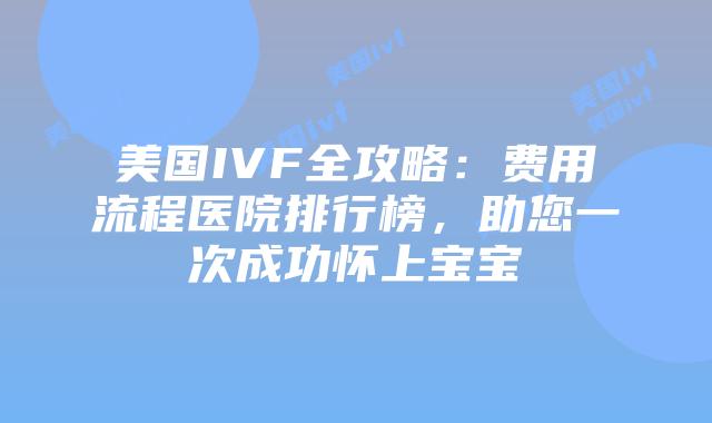 美国IVF全攻略：费用流程医院排行榜，助您一次成功怀上宝宝