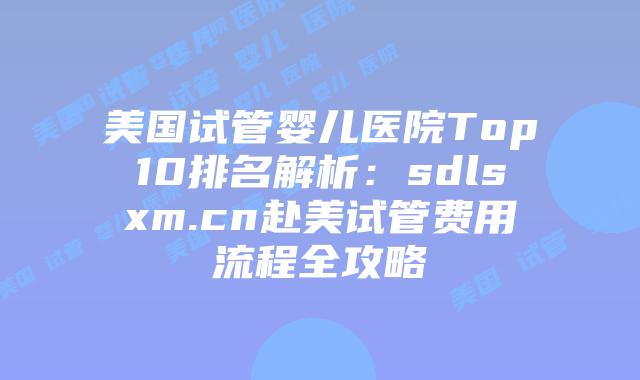 美国试管婴儿医院Top10排名解析：sdlsxm.cn赴美试管费用流程全攻略