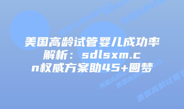 美国高龄试管婴儿成功率解析：sdlsxm.cn权威方案助45+圆梦