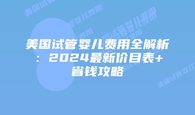 美国试管婴儿费用全解析：2024最新价目表+省钱攻略