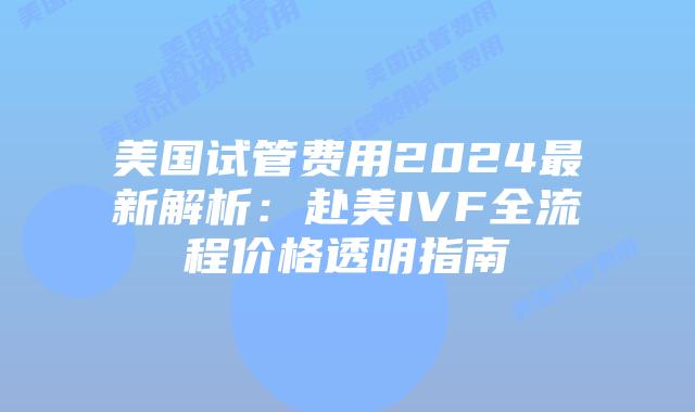 美国试管费用2024最新解析：赴美IVF全流程价格透明指南