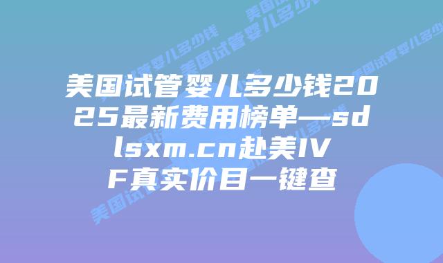 美国试管婴儿多少钱2025最新费用榜单—sdlsxm.cn赴美IVF真实价目一键查