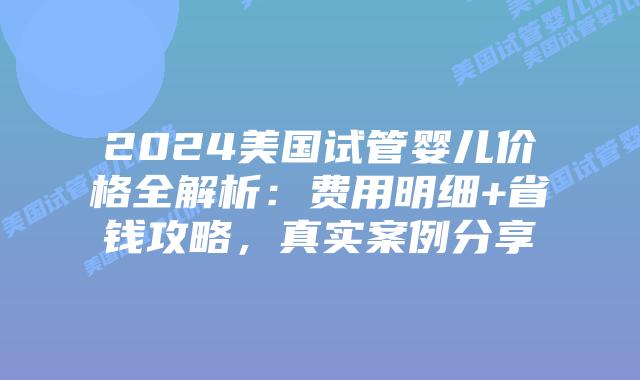 2024美国试管婴儿价格全解析：费用明细+省钱攻略，真实案例分享