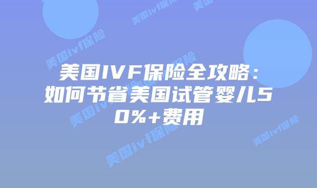 美国IVF保险全攻略：如何节省美国试管婴儿50%+费用