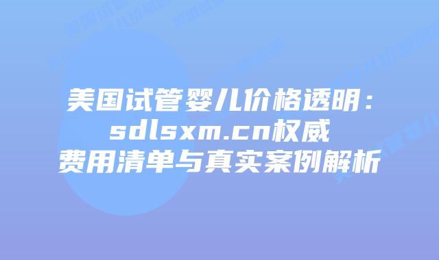 美国试管婴儿价格透明：sdlsxm.cn权威费用清单与真实案例解析